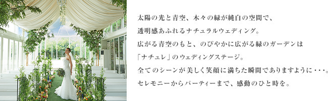 太陽の光と青空、木々の緑が純白の空間で、透明感あふれるナチュラルウェディング。広がる青空のもと、のびやかに広がる緑のガーデンは「ナチュレ」のウェディングステージ。全てのシーンが美しく笑顔に満ちた瞬間でありますように・・・。セレモニーからパーティーまで、感動のひと時を。