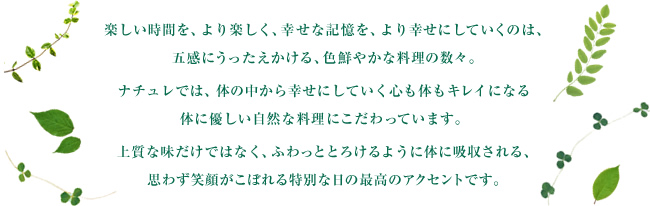 楽しい時間を、より楽しく、幸せな記憶を、より幸せにしていくのは、五感にうったえかける、色鮮やかな料理の数々。ナチュレでは、体の中から幸せにしていく心も体もキレイになる体に優しい自然な料理にこだわっています。上質な味だけではなく、ふわっととろけるように体に吸収される、思わず笑顔がこぼれる特別な日の最高のアクセントです。